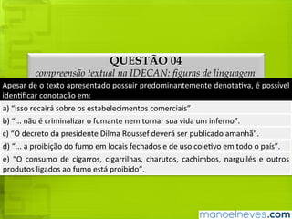 QUESTÃO 04
compreensão textual na IDECAN: figuras de linguagem
Apesar	de	o	texto	apresentado	possuir	predominantemente	denotativa,	é	possível	
identificar	conotação	em:
a)	“Isso	recairá	sobre	os	estabelecimentos	comerciais”
b)	“...	não	é	criminalizar	o	fumante	nem	tornar	sua	vida	um	inferno”.
c)	“O	decreto	da	presidente	Dilma	Roussef	deverá	ser	publicado	amanhã”.
d)	“...	a	proibição	do	fumo	em	locais	fechados	e	de	uso	coletivo	em	todo	o	país”.
e)	 “O	 consumo	 de	 cigarros,	 cigarrilhas,	 charutos,	 cachimbos,	 narguilés	 e	 outros	
produtos	ligados	ao	fumo	está	proibido”.
 