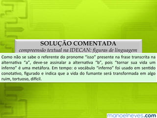 SOLUÇÃO COMENTADA
compreensão textual na IDECAN: figuras de linguagem
Como	não	se	sabe	o	referente	do	pronome	“isso”	presente	na	frase	transcrita	na	
alternativa	 “a”,	 deve-se	 assinalar	 a	 alternativa	 “b”,	 pois	 “tornar	 sua	 vida	 um	
inferno”	é	uma	metáfora.	Em	tempo:	o	vocábulo	“inferno”	foi	usado	em	sentido	
conotativo,	 figurado	 e	 indica	 que	 a	 vida	 do	 fumante	 será	 transformada	 em	 algo	
ruim,	tortuoso,	difícil.
 