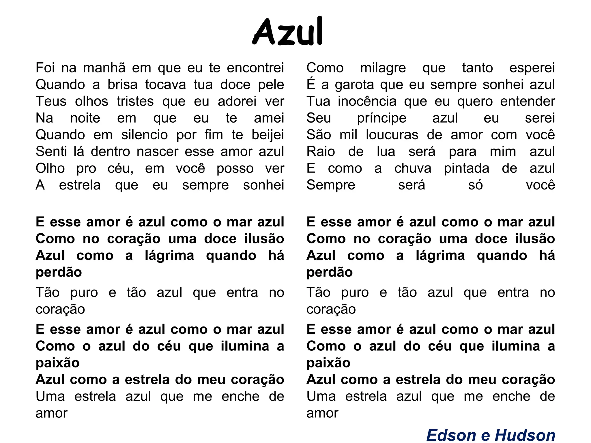 Azul
Foi na manhã em que eu te encontrei
Quando a brisa tocava tua doce pele
Teus olhos tristes que eu adorei ver
Na noite em que eu te amei
Quando em silencio por fim te beijei
Senti lá dentro nascer esse amor azul
Olho pro céu, em você posso ver
A estrela que eu sempre sonhei
E esse amor é azul como o mar azul
Como no coração uma doce ilusão
Azul como a lágrima quando há
perdão
Tão puro e tão azul que entra no
coração
E esse amor é azul como o mar azul
Como o azul do céu que ilumina a
paixão
Azul como a estrela do meu coração
Uma estrela azul que me enche de
amor
Como milagre que tanto esperei
É a garota que eu sempre sonhei azul
Tua inocência que eu quero entender
Seu príncipe azul eu serei
São mil loucuras de amor com você
Raio de lua será para mim azul
E como a chuva pintada de azul
Sempre será só você
E esse amor é azul como o mar azul
Como no coração uma doce ilusão
Azul como a lágrima quando há
perdão
Tão puro e tão azul que entra no
coração
E esse amor é azul como o mar azul
Como o azul do céu que ilumina a
paixão
Azul como a estrela do meu coração
Uma estrela azul que me enche de
amor
Edson e Hudson
 