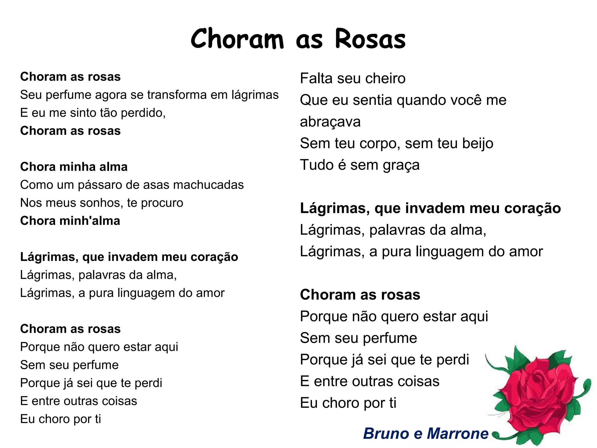 Choram as Rosas
Choram as rosas
Seu perfume agora se transforma em lágrimas
E eu me sinto tão perdido,
Choram as rosas
Chora minha alma
Como um pássaro de asas machucadas
Nos meus sonhos, te procuro
Chora minh'alma
Lágrimas, que invadem meu coração
Lágrimas, palavras da alma,
Lágrimas, a pura linguagem do amor
Choram as rosas
Porque não quero estar aqui
Sem seu perfume
Porque já sei que te perdi
E entre outras coisas
Eu choro por ti
Falta seu cheiro
Que eu sentia quando você me
abraçava
Sem teu corpo, sem teu beijo
Tudo é sem graça
Lágrimas, que invadem meu coração
Lágrimas, palavras da alma,
Lágrimas, a pura linguagem do amor
Choram as rosas
Porque não quero estar aqui
Sem seu perfume
Porque já sei que te perdi
E entre outras coisas
Eu choro por ti
Bruno e Marrone
 