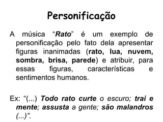Personificação
A música “Rato” é um exemplo de
personificação pelo fato dela apresentar
figuras inanimadas (rato, lua, nuvem,
sombra, brisa, parede) e atribuir, para
essas figuras, características e
sentimentos humanos.
Ex: “(...) Todo rato curte o escuro; trai e
mente; assusta a gente; são malandros
(...)”.
 