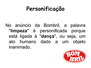 Personificação
No anúncio da Bombril, a palavra
"limpeza" é personificada porque
está ligada à "dança", ou seja, um
ato humano dado a um objeto
inanimado.
 