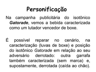 Personificação
Na campanha publicitária do isotônico
Gatorade, vemos a bebida caracterizada
como um lutador vencedor de boxe.
É possível reparar no cenário, na
caracterização (luvas de boxe) e posição
do isotônico Gatorade em relação ao seu
adversário derrotado: outra garrafa
também caracterizada (sem marca) e,
supostamente, derrotada (caída ao chão).
 