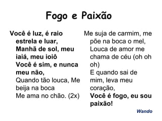 Fogo e Paixão
Você é luz, é raio
estrela e luar,
Manhã de sol, meu
iaiá, meu ioiô
Você é sim, e nunca
meu não,
Quando tão louca, Me
beija na boca
Me ama no chão. (2x)
Me suja de carmim, me
põe na boca o mel,
Louca de amor me
chama de céu (oh oh
oh)
E quando sai de
mim, leva meu
coração,
Você é fogo, eu sou
paixão!
Wando
 