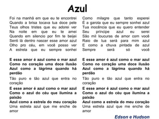 Azul
Foi na manhã em que eu te encontrei
Quando a brisa tocava tua doce pele
Teus olhos tristes que eu adorei ver
Na noite em que eu te amei
Quando em silencio por fim te beijei
Senti lá dentro nascer esse amor azul
Olho pro céu, em você posso ver
A estrela que eu sempre sonhei
E esse amor é azul como o mar azul
Como no coração uma doce ilusão
Azul como a lágrima quando há
perdão
Tão puro e tão azul que entra no
coração
E esse amor é azul como o mar azul
Como o azul do céu que ilumina a
paixão
Azul como a estrela do meu coração
Uma estrela azul que me enche de
amor
Como milagre que tanto esperei
É a garota que eu sempre sonhei azul
Tua inocência que eu quero entender
Seu príncipe azul eu serei
São mil loucuras de amor com você
Raio de lua será para mim azul
E como a chuva pintada de azul
Sempre será só você
E esse amor é azul como o mar azul
Como no coração uma doce ilusão
Azul como a lágrima quando há
perdão
Tão puro e tão azul que entra no
coração
E esse amor é azul como o mar azul
Como o azul do céu que ilumina a
paixão
Azul como a estrela do meu coração
Uma estrela azul que me enche de
amor
Edson e Hudson
 