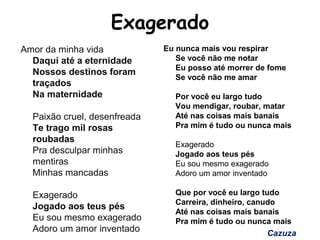 Exagerado
Amor da minha vida
Daqui até a eternidade
Nossos destinos foram
traçados
Na maternidade
Paixão cruel, desenfreada
Te trago mil rosas
roubadas
Pra desculpar minhas
mentiras
Minhas mancadas
Exagerado
Jogado aos teus pés
Eu sou mesmo exagerado
Adoro um amor inventado
Eu nunca mais vou respirar
Se você não me notar
Eu posso até morrer de fome
Se você não me amar
Por você eu largo tudo
Vou mendigar, roubar, matar
Até nas coisas mais banais
Pra mim é tudo ou nunca mais
Exagerado
Jogado aos teus pés
Eu sou mesmo exagerado
Adoro um amor inventado
Que por você eu largo tudo
Carreira, dinheiro, canudo
Até nas coisas mais banais
Pra mim é tudo ou nunca mais
Cazuza
 