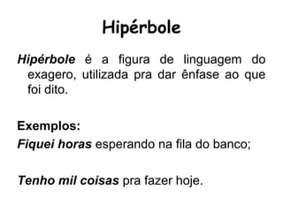 Hipérbole
Hipérbole é a figura de linguagem do
exagero, utilizada pra dar ênfase ao que
foi dito.
Exemplos:
Fiquei horas esperando na fila do banco;
Tenho mil coisas pra fazer hoje.
 