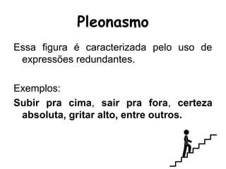 Pleonasmo
Essa figura é caracterizada pelo uso de
expressões redundantes.
Exemplos:
Subir pra cima, sair pra fora, certeza
absoluta, gritar alto, entre outros.
 