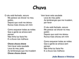 Chuva
O céu está fechado, escuro
Me parece vai chover no meu
jardim,
Depois que você me deixou
Nunca mais choveu em mim
Como esquecer todas as noites
Que a gente se amava sem
pensar.
Não tinha luz fazia frio
E a chuva nos molhava
Chove chuva chove
Vem lavar esta saudade
Leva do meu peito
As lembranças que me invadem
Chove chuva chove
Vem lavar esta saudade
Leva do meu peito
As lembranças que me invadem,
por favor
O céu está fechado, escuro
Me parece vai chover no meu
jardim
Depois que você me deixou
Nunca mais choveu em mim
Como esquecer todas as noites
Que a gente se amava sem
pensar.
Não tinha luz fazia frio
E a chuva nos molhava
João Bosco e Vinícius
 