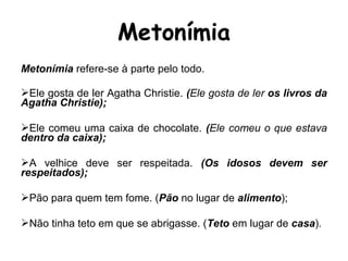 Metonímia refere-se à parte pelo todo.
Ele gosta de ler Agatha Christie. (Ele gosta de ler os livros da
Agatha Christie);
Ele comeu uma caixa de chocolate. (Ele comeu o que estava
dentro da caixa);
A velhice deve ser respeitada. (Os idosos devem ser
respeitados);
Pão para quem tem fome. (Pão no lugar de alimento);
Não tinha teto em que se abrigasse. (Teto em lugar de casa).
Metonímia
 
