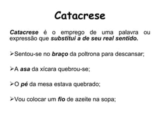 Catacrese é o emprego de uma palavra ou
expressão que substitui a de seu real sentido.
Sentou-se no braço da poltrona para descansar;
A asa da xícara quebrou-se;
O pé da mesa estava quebrado;
Vou colocar um fio de azeite na sopa;
Catacrese
 