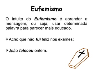 O intuito do Eufemismo é abrandar a
mensagem, ou seja, usar determinada
palavra para parecer mais educado.
Acho que não fui feliz nos exames;
João faleceu ontem.
Eufemismo
 