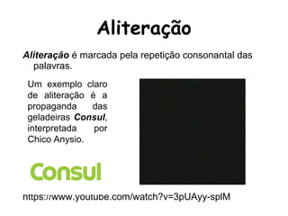 Aliteração é marcada pela repetição consonantal das
palavras.
https://www.youtube.com/watch?v=3pUAyy-splM
Aliteração
Um exemplo claro
de aliteração é a
propaganda das
geladeiras Consul,
interpretada por
Chico Anysio.
 