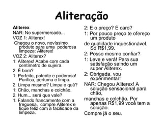 Aliterex
NAR: No supermercado...
VOZ 1: Aliterex!
Chegou o novo, novíssimo
produto para uma poderosa
limpeza: Aliterex!
VOZ 2: Aliterex?
1: Aliterex! Acabe com cada
centímetro de sujeira.
2: É bom?
1: Perfeito, potente e poderoso!
Purifica, perfuma e limpa.
2: Limpa mesmo? Limpa o quê?
1: Chão, manchas e colchão.
2: Hum... será que vale?
1: Falando francamente com a
freguesa, compre Aliterex e
fique feliz com a facilidade da
limpeza.
2: E o preço? É caro?
1: Por pouco preço te ofereço
um produto
de qualidade inquestionável.
Só R$1,99.
2: Posso mesmo confiar?
1: Leve e verá! Para sua
satisfação saindo um
super Aliterex.
2: Obrigada, vou
experimentar!
NAR: Chegou Aliterex! A
solução sensacional para
chão,
manchas e colchão. Por
apenas R$1,99 você tem a
solução.
Compre já o seu.
 
Aliteração
 