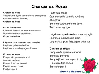 Choram as Rosas
Choram as rosas
Seu perfume agora se transforma em lágrimas
E eu me sinto tão perdido,
Choram as rosas
Chora minha alma
Como um pássaro de asas machucadas
Nos meus sonhos, te procuro
Chora minh'alma
Lágrimas, que invadem meu coração
Lágrimas, palavras da alma,
Lágrimas, a pura linguagem do amor
Choram as rosas
Porque não quero estar aqui
Sem seu perfume
Porque já sei que te perdi
E entre outras coisas
Eu choro por ti
Falta seu cheiro
Que eu sentia quando você me
abraçava
Sem teu corpo, sem teu beijo
Tudo é sem graça
Lágrimas, que invadem meu coração
Lágrimas, palavras da alma,
Lágrimas, a pura linguagem do amor
Choram as rosas
Porque não quero estar aqui
Sem seu perfume
Porque já sei que te perdi
E entre outras coisas
Eu choro por ti
Bruno e Marrone
 