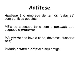 Antítese é o emprego de termos (palavras)
com sentidos opostos.
Ela se preocupa tanto com o passado que
esquece o presente;
A guerra não leva a nada, devemos buscar a
paz;
Maria amava e odiava o seu amigo.
Antítese
 