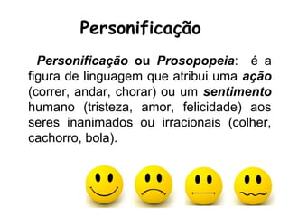 Personificação
Personificação ou Prosopopeia: é a
figura de linguagem que atribui uma ação
(correr, andar, chorar) ou um sentimento
humano (tristeza, amor, felicidade) aos
seres inanimados ou irracionais (colher,
cachorro, bola).
 