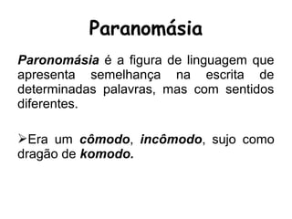 Paronomásia é a figura de linguagem que
apresenta semelhança na escrita de
determinadas palavras, mas com sentidos
diferentes.
Era um cômodo, incômodo, sujo como
dragão de komodo.
Paranomásia
 