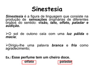 Sinestesia é a figura de linguagem que consiste na
produção de sensações originárias de diferentes
órgãos do sentido: visão, tato, olfato, paladar e
audição.
O sol de outono caía com uma luz pálida e
macia;
Dirigiu-lhe uma palavra branca e fria como
agradecimento;
Ex.: Esse perfume tem um cheiro doce.
olfato paladar
Sinestesia
 