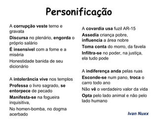 Personificação
A corrupção veste terno e
gravata
Discursa no plenário, engorda o
próprio salário
É insensível com a fome e a
miséria
Honestidade banida de seu
dicionário
A intolerância vive nos templos
Professa o livro sagrado, se
entorpece de pecado
Manifesta-se na fogueira
inquisitiva,
No homen-bomba, no dogma
acerbado
A covardia usa fuzil AR-15
Assedia criança pobre,
influencia a área nobre
Toma conta do morro, da favela
Infiltra-se no poder, na justiça,
ela tudo pode
A indiferença anda pelas ruas
Esconde-se num pano, troca o
carro todo ano
Não vê o verdadeiro valor da vida
Opta pelo lado animal e não pelo
lado humano
Ivan Nuxx
 