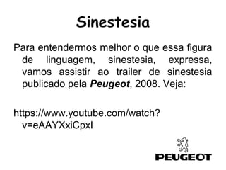 Para entendermos melhor o que essa figura
de linguagem, sinestesia, expressa,
vamos assistir ao trailer de sinestesia
publicado pela Peugeot, 2008. Veja:
https://www.youtube.com/watch?
v=eAAYXxiCpxI
Sinestesia
 