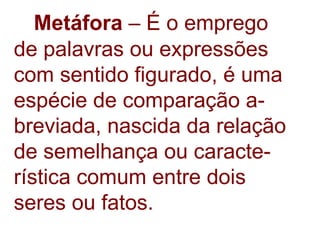 Metáfora  – É o emprego de palavras ou expressões com sentido figurado, é uma espécie de comparação a- breviada, nascida da relação de semelhança ou caracte- rística comum entre dois seres ou fatos. 