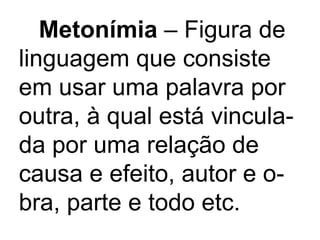 Metonímia  – Figura de linguagem que consiste em usar uma palavra por outra, à qual está vincula- da por uma relação de causa e efeito, autor e o- bra, parte e todo etc. 