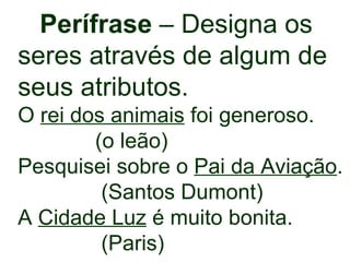 Perífrase  – Designa os  seres através de algum de seus atributos. O  rei dos animais  foi generoso. (o leão) Pesquisei sobre o  Pai da   Aviação . (Santos Dumont) A  Cidade Luz  é muito bonita. (Paris) 