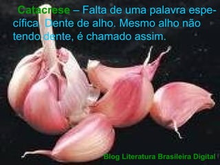 Catacrese  – Falta de uma palavra espe- cífica. Dente de alho. Mesmo alho não tendo dente, é chamado assim.  Blog Literatura Brasileira Digital 