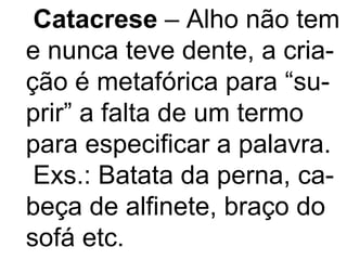 Catacrese  – Alho não tem e nunca teve dente, a cria- ção é metafórica para “su- prir” a falta de um termo para especificar a palavra. Exs.: Batata da perna, ca- beça de alfinete, braço do sofá etc. 