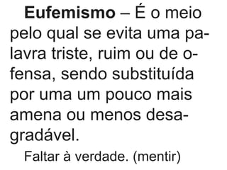 Eufemismo  – É o meio pelo qual se evita uma pa- lavra triste, ruim ou de o- fensa, sendo substituída por uma um pouco mais amena ou menos desa- gradável. Faltar à verdade. (mentir) 