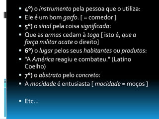  4°) o instrumento pela pessoa que o utiliza:
 Ele é um bom garfo. [ = comedor ]
 5°) o sinal pela coisa significada:
 Que as armas cedam à toga [ isto é, que a
força militar acate o direito]
 6°) o lugar pelos seus habitantes ou produtos:
 "A América reagiu e combateu." (Latino
Coelho)
 7°) o abstrato pelo concreto:
 A mocidade é entusiasta [ mocidade = moços ]
 Etc...
 