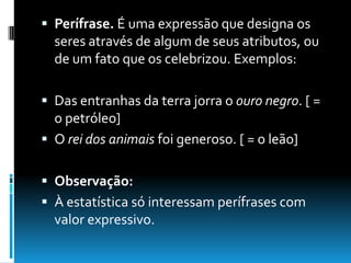  Perífrase. É uma expressão que designa os
seres através de algum de seus atributos, ou
de um fato que os celebrizou. Exemplos:
 Das entranhas da terra jorra o ouro negro. [ =
o petróleo]
 O rei dos animais foi generoso. [ = o leão]
 Observação:
 À estatística só interessam perífrases com
valor expressivo.
 