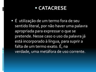  CATACRESE
 É utilização de um termo fora de seu
sentido literal, por não haver uma palavra
apropriada para expressar o que se
pretende. Nesse caso o uso da palavra já
está incorporado à língua, para suprir a
falta de um termo exato. É, na
verdade, uma metáfora de uso corrente.
 