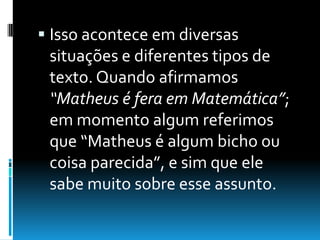  Isso acontece em diversas
situações e diferentes tipos de
texto. Quando afirmamos
“Matheus é fera em Matemática”;
em momento algum referimos
que “Matheus é algum bicho ou
coisa parecida”, e sim que ele
sabe muito sobre esse assunto.
 