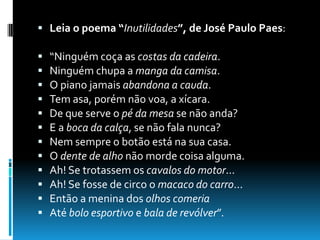  Leia o poema “Inutilidades”, de José Paulo Paes:
 “Ninguém coça as costas da cadeira.
 Ninguém chupa a manga da camisa.
 O piano jamais abandona a cauda.
 Tem asa, porém não voa, a xícara.
 De que serve o pé da mesa se não anda?
 E a boca da calça, se não fala nunca?
 Nem sempre o botão está na sua casa.
 O dente de alho não morde coisa alguma.
 Ah! Se trotassem os cavalos do motor...
 Ah! Se fosse de circo o macaco do carro...
 Então a menina dos olhos comeria
 Até bolo esportivo e bala de revólver”.
 