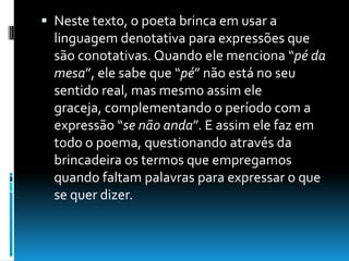  Neste texto, o poeta brinca em usar a
linguagem denotativa para expressões que
são conotativas. Quando ele menciona “pé da
mesa”, ele sabe que “pé” não está no seu
sentido real, mas mesmo assim ele
graceja, complementando o período com a
expressão “se não anda”. E assim ele faz em
todo o poema, questionando através da
brincadeira os termos que empregamos
quando faltam palavras para expressar o que
se quer dizer.
 