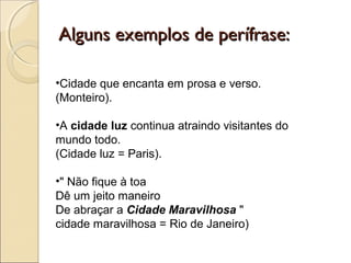 Alguns exemplos de perífrase:Alguns exemplos de perífrase:
•Cidade que encanta em prosa e verso.
(Monteiro).
•A cidade luz continua atraindo visitantes do
mundo todo.
(Cidade luz = Paris).
•" Não fique à toa
Dê um jeito maneiro
De abraçar a Cidade Maravilhosa "
cidade maravilhosa = Rio de Janeiro)
 