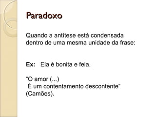ParadoxoParadoxo
Quando a antítese está condensada
dentro de uma mesma unidade da frase:
Ex: Ela é bonita e feia.
“O amor (...)
É um contentamento descontente”
(Camões).
 