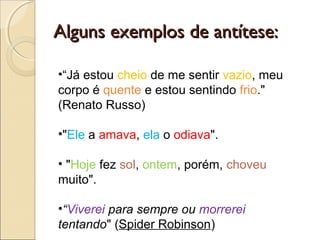 Alguns exemplos de antítese:Alguns exemplos de antítese:
•“Já estou cheio de me sentir vazio, meu
corpo é quente e estou sentindo frio."
(Renato Russo)
•"Ele a amava, ela o odiava".
• "Hoje fez sol, ontem, porém, choveu
muito".
•“Viverei para sempre ou morrerei
tentando" (Spider Robinson)
 