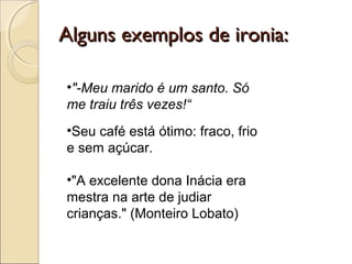 Alguns exemplos de ironia:Alguns exemplos de ironia:
•"-Meu marido é um santo. Só
me traiu três vezes!“
•Seu café está ótimo: fraco, frio
e sem açúcar.
•"A excelente dona Inácia era
mestra na arte de judiar
crianças." (Monteiro Lobato)
 