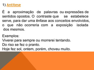 1) Antítese

É a aproximação de palavras ou expressões de
sentidos opostos. O contraste que se estabelece
serve, para dar uma ênfase aos conceitos envolvidos,
o que não ocorreria com a exposição isolada
dos mesmos.
Exemplos:
Viverei para sempre ou morrerei tentando.
Do riso se fez o pranto.
Hoje fez sol, ontem, porém, choveu muito.

 