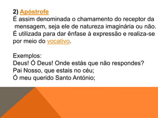 2) Apóstrofe
É assim denominada o chamamento do receptor da
mensagem, seja ele de natureza imaginária ou não.
É utilizada para dar ênfase à expressão e realiza-se
por meio do vocativo.
Exemplos:
Deus! Ó Deus! Onde estás que não respondes?
Pai Nosso, que estais no céu;
Ó meu querido Santo António;

 