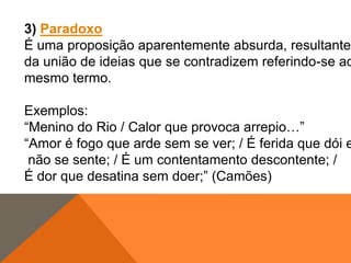 3) Paradoxo
É uma proposição aparentemente absurda, resultante
da união de ideias que se contradizem referindo-se ao
mesmo termo.

Exemplos:
“Menino do Rio / Calor que provoca arrepio…”
“Amor é fogo que arde sem se ver; / É ferida que dói e
não se sente; / É um contentamento descontente; /
É dor que desatina sem doer;” (Camões)

 