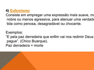 4) Eufemismo
Consiste em empregar uma expressão mais suave, ma
nobre ou menos agressiva, para atenuar uma verdade
tida como penosa, desagradável ou chocante.
Exemplos:
“E pela paz derradeira que enfim vai nos redimir Deus
pague”. (Chico Buarque).
Paz derradeira = morte

 