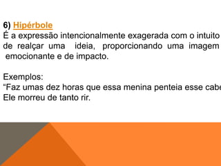 6) Hipérbole
É a expressão intencionalmente exagerada com o intuito
de realçar uma ideia, proporcionando uma imagem
emocionante e de impacto.

Exemplos:
“Faz umas dez horas que essa menina penteia esse cabe
Ele morreu de tanto rir.

 