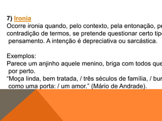 7) Ironia
Ocorre ironia quando, pelo contexto, pela entonação, pe
contradição de termos, se pretende questionar certo tipo
pensamento. A intenção é depreciativa ou sarcástica.

Exemplos:
Parece um anjinho aquele menino, briga com todos que
por perto.
“Moça linda, bem tratada, / três séculos de família, / bur
como uma porta: / um amor.” (Mário de Andrade).

 