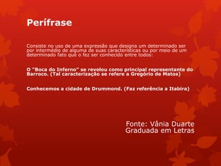 Perífrase
Consiste no uso de uma expressão que designa um determinado ser
por intermédio de alguma de suas características ou por meio de um
determinado fato que o fez ser conhecido entre todos:
O “Boca do Inferno” se revelou como principal representante do
Barroco. (Tal caracterização se refere a Gregório de Matos)
Conhecemos a cidade de Drummond. (Faz referência a Itabira)
Fonte: Vânia Duarte
Graduada em Letras
 