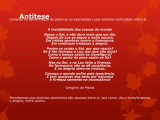 AntíteseConsiste na aproximação de palavras ou expressões cujos sentidos contrastam entre si:
A instabilidade das cousas do mundo
Nasce o Sol, e não dura mais que um dia,
Depois da Luz se segue a noite escura,
Em tristes sombras morre a formosura,
Em contínuas tristezas a alegria.
Porém se acaba o Sol, por que nascia?
Se é tão formosa a Luz, por que não dura?
Como a beleza assim se transfigura?
Como o gosto da pena assim se fia?
Mas no Sol, e na Luz falte a firmeza,
Na formosura não se dê constância,
E na alegria sinta-se tristeza.
Começa o mundo enfim pela ignorância,
E tem qualquer dos bens por natureza
A firmeza somente na inconstância
Gregório de Matos
Percebemos que distintos elementos são opostos entre si, tais como: dia x noite/tristezas
x alegria, entre outros.
 