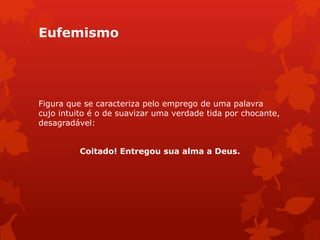 Eufemismo
Figura que se caracteriza pelo emprego de uma palavra
cujo intuito é o de suavizar uma verdade tida por chocante,
desagradável:
Coitado! Entregou sua alma a Deus.
 
